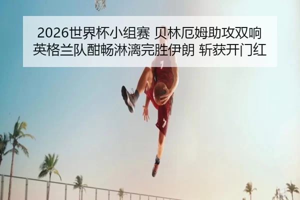 2026世界杯小组赛 贝林厄姆助攻双响 英格兰队酣畅淋漓完胜伊朗 斩获开门红
